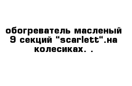 обогреватель масленый 9 секций “scarlett“.на колесиках. .